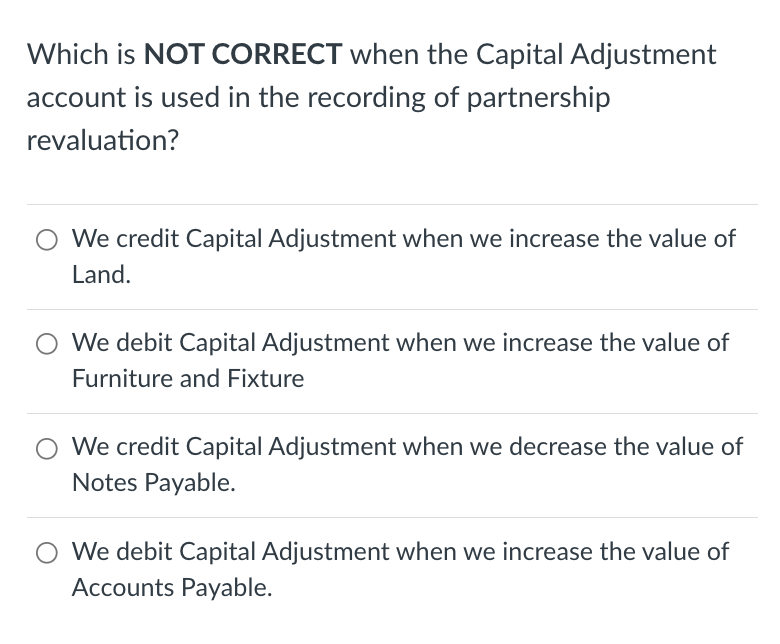 Which is NOT CORRECT when the Capital Adjustment
account is used in the recording of partnership
revaluation?
We credit Capital Adjustment when we increase the value of
Land.
We debit Capital Adjustment when we increase the value of
Furniture and Fixture
We credit Capital Adjustment when we decrease the value of
Notes Payable.
We debit Capital Adjustment when we increase the value of
Accounts Payable.