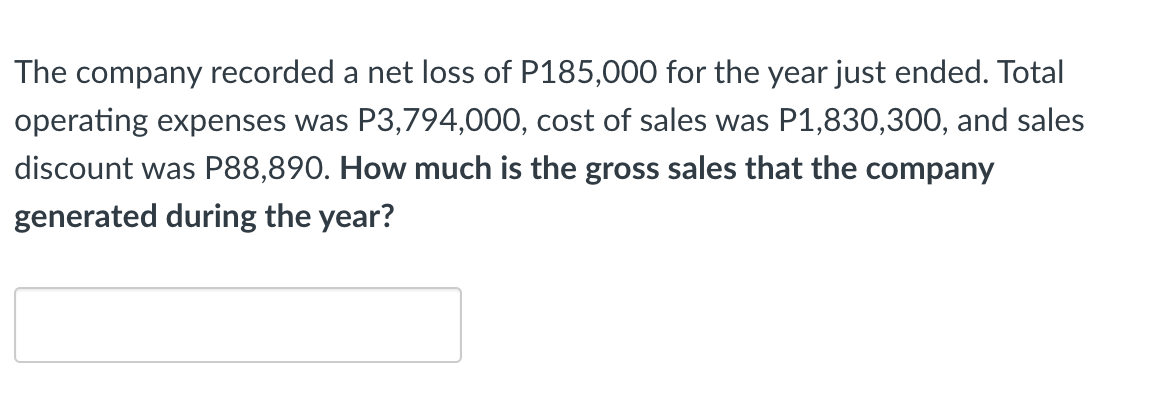 The company recorded a net loss of P185,000 for the year just ended. Total
operating expenses was P3,794,000, cost of sales was P1,830,300, and sales
discount was P88,890. How much is the gross sales that the company
generated during the year?
