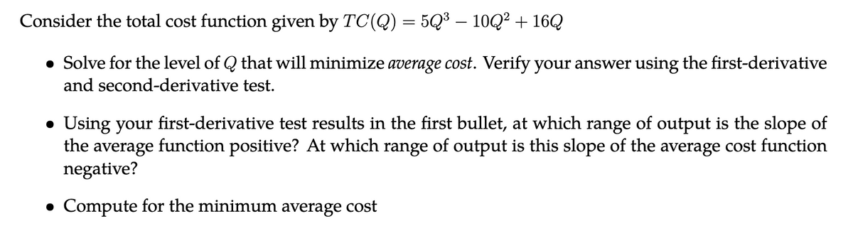 Consider the total cost function given by TC(Q) = 5Q³ — 10Q² + 16Q
• Solve for the level of Q that will minimize average cost. Verify your answer using the first-derivative
and second-derivative test.
● Using your first-derivative test results in the first bullet, at which range of output is the slope of
the average function positive? At which range of output is this slope of the average cost function
negative?
• Compute for the minimum average cost