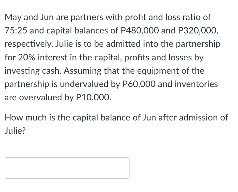 May and Jun are partners with profit and loss ratio of
75:25 and capital balances of P480,000 and P320,000,
respectively. Julie is to be admitted into the partnership
for 20% interest in the capital, profits and losses by
investing cash. Assuming that the equipment of the
partnership is undervalued by P60,000 and inventories
are overvalued by P10,000.
How much is the capital balance of Jun after admission of
Julie?