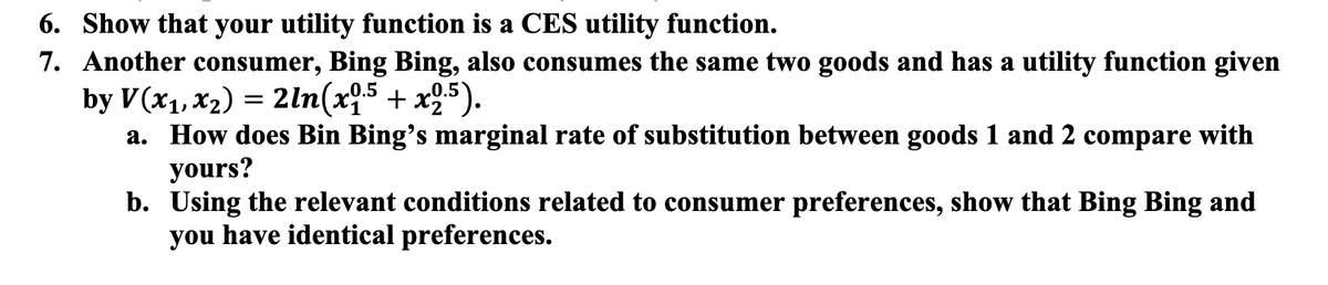 6. Show that your utility function is a CES utility function.
7. Another consumer, Bing Bing, also consumes the same two goods and has a utility function given
by V(x₁, x₂) = 2ln(x0.5 + x2.5).
a. How does Bin Bing's marginal rate of substitution between goods 1 and 2 compare with
yours?
b. Using the relevant conditions related to consumer preferences, show that Bing Bing and
you have identical preferences.