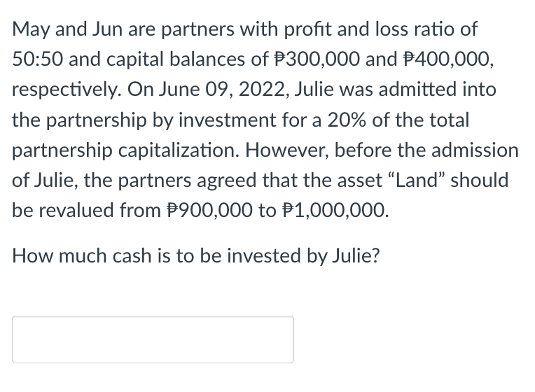 May and Jun are partners with profit and loss ratio of
50:50 and capital balances of $300,000 and $400,000,
respectively. On June 09, 2022, Julie was admitted into
the partnership by investment for a 20% of the total
partnership capitalization. However, before the admission
of Julie, the partners agreed that the asset "Land" should
be revalued from $900,000 to $1,000,000.
How much cash is to be invested by Julie?