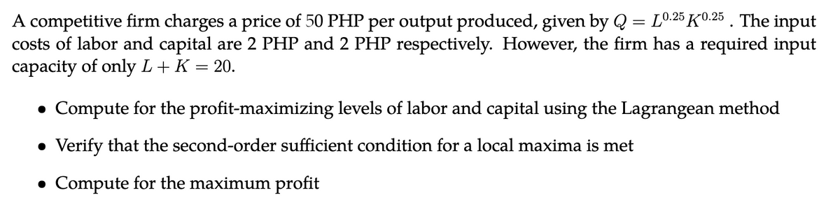 A competitive firm charges a price of 50 PHP per output produced, given by Q = L0.25 K0.25 . The input
costs of labor and capital are 2 PHP and 2 PHP respectively. However, the firm has a required input
capacity of only L + K = 20.
Compute for the profit-maximizing levels of labor and capital using the Lagrangean method
• Verify that the second-order sufficient condition for a local maxima is met
● Compute for the maximum profit
●