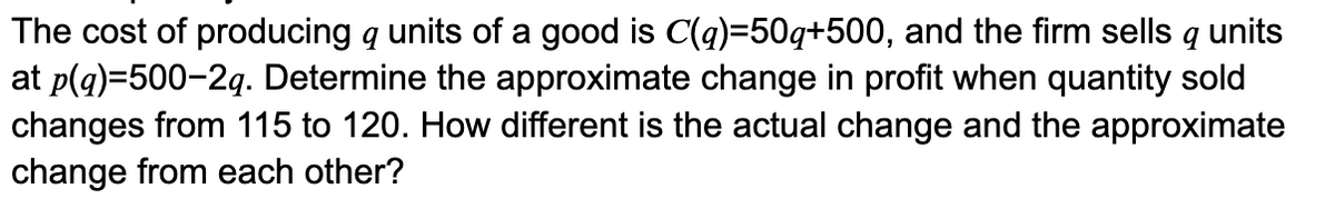 The cost of producing q units of a good is C(q)=50q+500, and the firm sells q units
at p(g)=500-2g. Determine the approximate change in profit when quantity sold
changes from 115 to 120. How different is the actual change and the approximate
change from each other?
