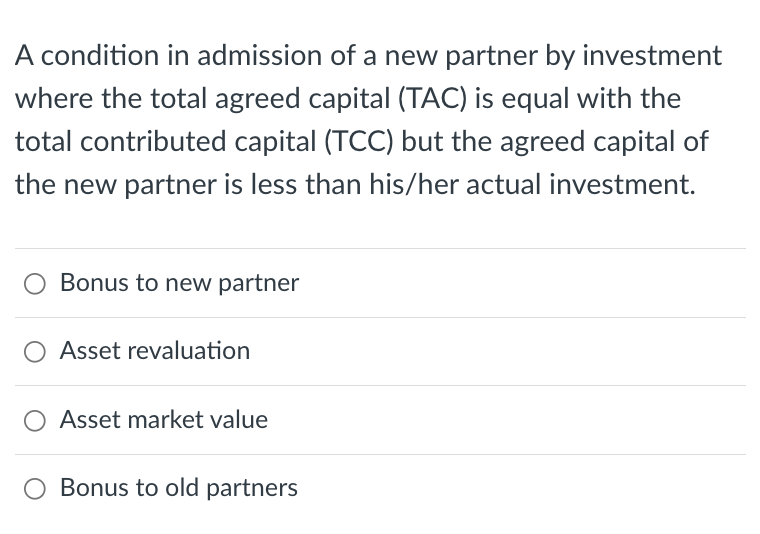 A condition in admission of a new partner by investment
where the total agreed capital (TAC) is equal with the
total contributed capital (TCC) but the agreed capital of
the new partner is less than his/her actual investment.
Bonus to new partner
Asset revaluation
O Asset market value
Bonus to old partners