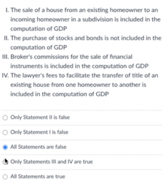 I. The sale of a house from an existing homeowner to an
incoming homeowner in a subdivision is included in the
computation of GDP
II. The purchase of stocks and bonds is not included in the
computation of GDP
III. Broker's commissions for the sale of financial
instruments is included in the computation of GDP
IV. The lawyer's fees to facilitate the transfer of title of an
existing house from one homeowner to another is
included in the computation of GDP
O Only Statement Il is false
O Only Statement I is false
All Statements are false
Only Statements III and IV are true
O All Statements are true
