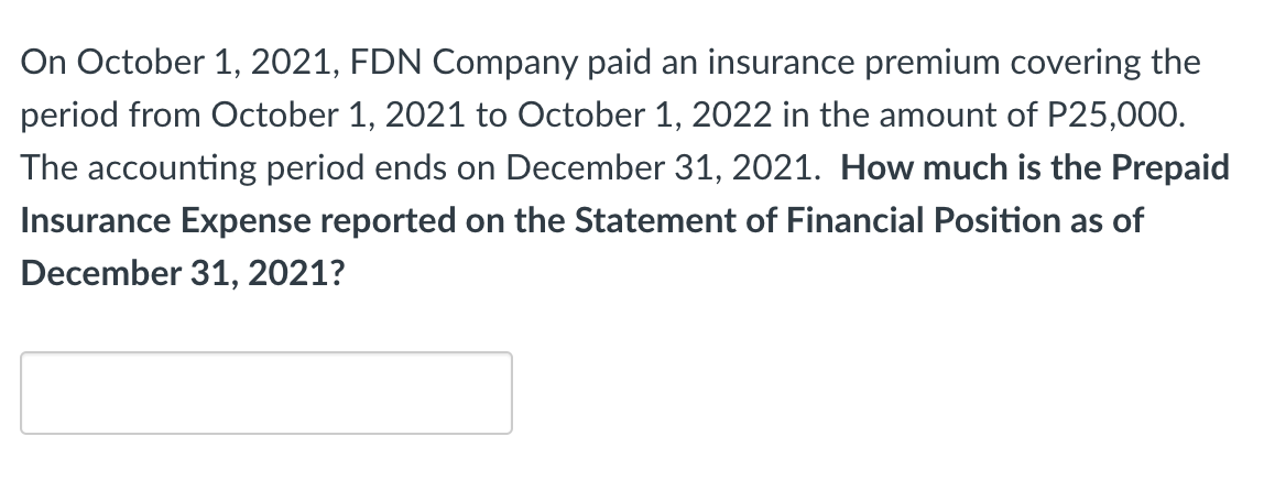 On October 1, 2021, FDN Company paid an insurance premium covering the
period from October 1, 2021 to October 1, 2022 in the amount of P25,000.
The accounting period ends on December 31, 2021. How much is the Prepaid
Insurance Expense reported on the Statement of Financial Position as of
December 31, 2021?
