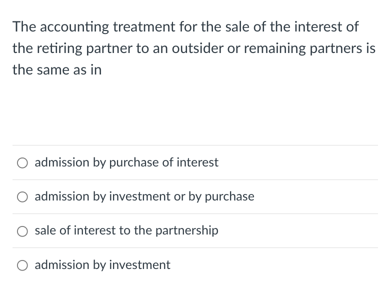 The accounting treatment for the sale of the interest of
the retiring partner to an outsider or remaining partners is
the same as in
O admission by purchase of interest
admission by investment or by purchase
sale of interest to the partnership
admission by investment