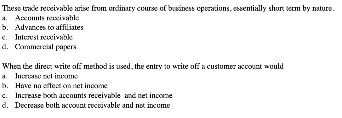 These trade receivable arise from ordinary course of business operations, essentially short term by nature.
a. Accounts receivable
b. Advances to affiliates
c. Interest receivable
d. Commercial papers
When the direct write off method is used, the entry to write off a customer account would
a. Increase net income
b.
Have no effect on net income
c. Increase both accounts receivable and net income
d. Decrease both account receivable and net income