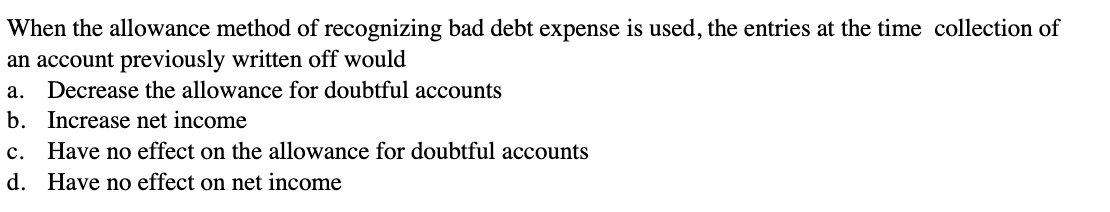 When the allowance method of recognizing bad debt expense is used, the entries at the time collection of
an account previously written off would
a. Decrease the allowance for doubtful accounts
b. Increase net income
c. Have no effect on the allowance for doubtful accounts
d.
Have no effect on net income