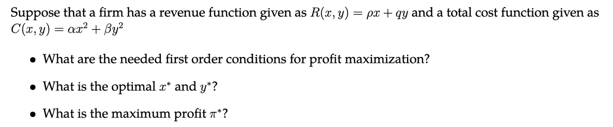 Suppose that a firm has a revenue function given as R(x, y) = px + qy and a total cost function given as
C(x, y) = ax² + By²
• What are the needed first order conditions for profit maximization?
• What is the optimal x* and y*?
• What is the maximum profit *?