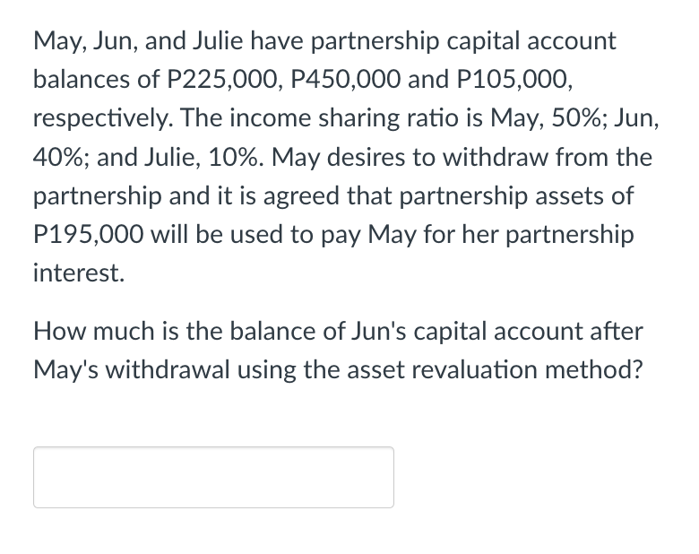 May, Jun, and Julie have partnership capital account
balances of P225,000, P450,000 and P105,000,
respectively. The income sharing ratio is May, 50%; Jun,
40%; and Julie, 10%. May desires to withdraw from the
partnership and it is agreed that partnership assets of
P195,000 will be used to pay May for her partnership
interest.
How much is the balance of Jun's capital account after
May's withdrawal using the asset revaluation method?