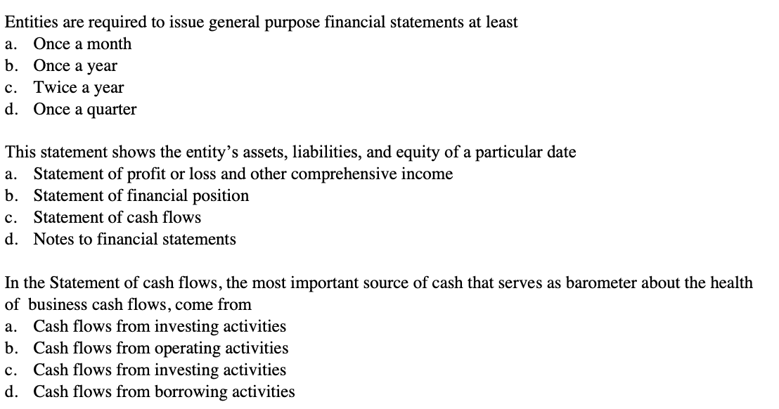 Entities are required to issue general purpose financial statements at least
a. Once a month
b. Once a year
c. Twice a year
d. Once a quarter
This statement shows the entity's assets, liabilities, and equity of a particular date
a. Statement of profit or loss and other comprehensive income
b. Statement of financial position
c. Statement of cash flows
d. Notes to financial statements
In the Statement of cash flows, the most important source of cash that serves as barometer about the health
of business cash flows, come from
a. Cash flows from investing activities
b.
Cash flows from operating activities
c. Cash flows from investing activities
d. Cash flows from borrowing activities