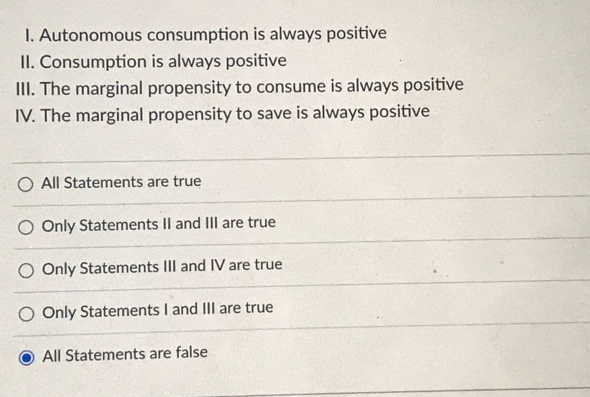 I. Autonomous consumption is always positive
II. Consumption is always positive
II. The marginal propensity to consume is always positive
IV. The marginal propensity to save is always positive
O All Statements are true
O Only Statements II and III are true
O Only Statements IIl and IV are true
O Only Statements I and III are true
All Statements are false
