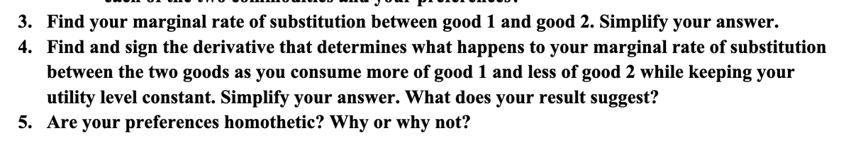 3. Find your marginal rate of substitution between good 1 and good 2. Simplify your answer.
4. Find and sign the derivative that determines what happens to your marginal rate of substitution
between the two goods as you consume more of good 1 and less of good 2 while keeping your
utility level constant. Simplify your answer. What does your result suggest?
5. Are your preferences homothetic? Why or why not?