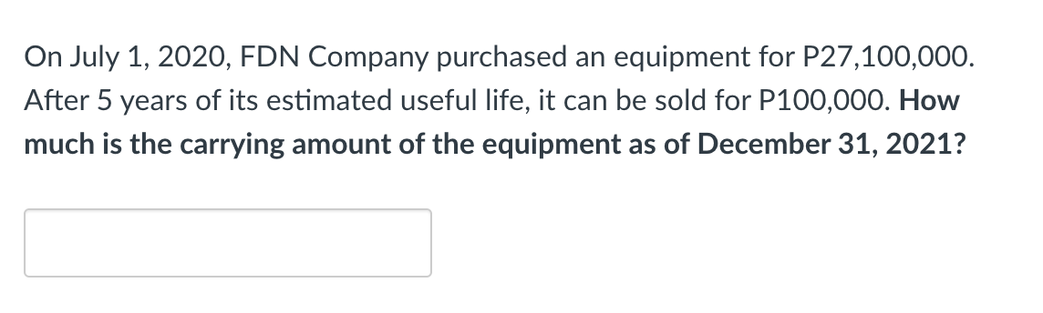 On July 1, 2020, FDN Company purchased an equipment for P27,100,000.
After 5 years of its estimated useful life, it can be sold for P100,000. How
much is the carrying amount of the equipment as of December 31, 2021?
