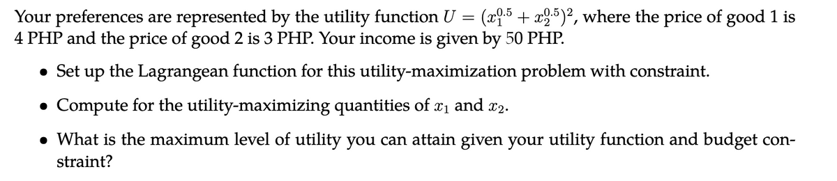 Your preferences are represented by the utility function U = (x9.5 + x2:5)², where the price of good 1 is
4 PHP and the price of good 2 is 3 PHP. Your income is given by 50 PHP.
• Set up the Lagrangean function for this utility-maximization problem with constraint.
Compute for the utility-maximizing quantities of x₁ and 22.
• What is the maximum level of utility you can attain given your utility function and budget con-
straint?
