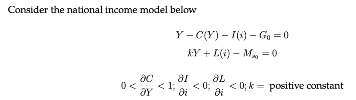 Consider the national income model below
0 <
ac
Əy
Y C(Y)-I(i) Go=0
kY + L(i) — Mso = 0
< 1;
al
di
< 0;
ƏL
di
< 0; k = positive constant