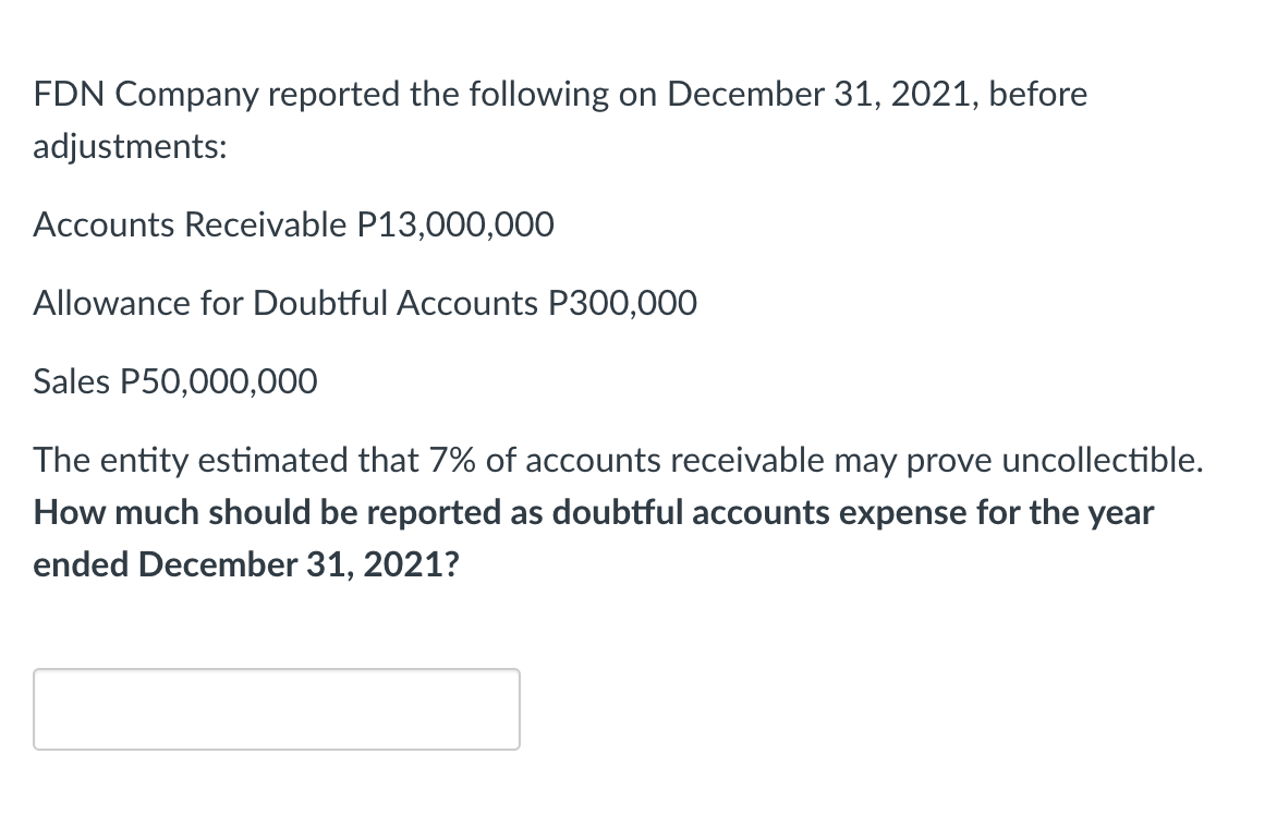 FDN Company reported the following on December 31, 2021, before
adjustments:
Accounts Receivable P13,000,000
Allowance for Doubtful Accounts P300,000
Sales P50,000,000
The entity estimated that 7% of accounts receivable may prove uncollectible.
How much should be reported as doubtful accounts expense for the year
ended December 31, 2021?
