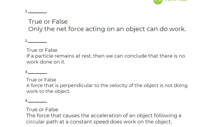 True or False
Only the net force acting on an object can do work.
2.
True or False
If a particle remains at rest, then we can conclude that there is no
work done on it.
3.
True or False
A force that is perpendicular to the velocity of the object is not doing
work to the object.
True or False
The force that causes the acceleration of an object following a
circular path at a constant speed does work on the object.
