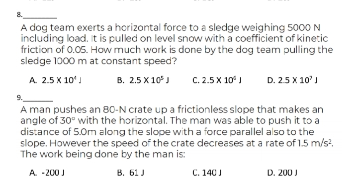 8.
A dog team exerts a horizontal force to a sledge weighing 5000 N
including load. It is pulled on level snow with a coefficient of kinetic
friction of 0.05. How much work is done by the dog team pulling the
sledge 1000 m at constant speed?
А. 2.5 х 10')
В. 2.5 X 105 J
С. 2.5 X 10° /
D. 2.5 X 10' J
9.
A man pushes an 80-N crate up a frictionless slope that makes an
angle of 30° with the horizontal. The man was able to push it to a
distance of 5.0m along the slope with a force parallel also to the
slope. However the speed of the crate decreases at a rate of 1.5 m/s?.
The work being done by the man is:
А. -200 J
В. 61 J
C. 140 J
D. 200 J
