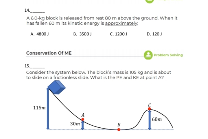 14.
A 6.0-kg block is released from rest 80 m above the ground. When it
has fallen 60 m its kinetic energy is approximately:
A. 4800 J
В. 3500J
C. 1200 J
D. 120 J
Conservation Of ME
Problem Solving
15._
Consider the system below. The block's mass is 105 kg and is about
to slide on a frictionless slide. What is the PE and KE at point A?
115m
A
60m
30m
B
