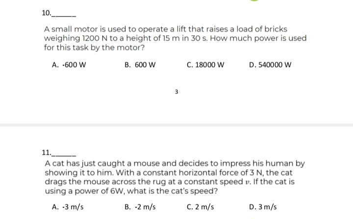 10._
A small motor is used to operate a lift that raises a load of bricks
weighing 1200 N to a height of 15 m in 30 s. How much power is used
for this task by the motor?
A. -600 W
В. 600 W
C. 18000 W
D. 540000 W
11.
A cat has just caught a mouse and decides to impress his human by
showing it to him. With a constant horizontal force of 3 N, the cat
drags the mouse across the rug at a constant speed v. If the cat is
using a power of 6W, what is the cat's speed?
A. -3 m/s
В. -2 m/s
C. 2 m/s
D. 3 m/s
