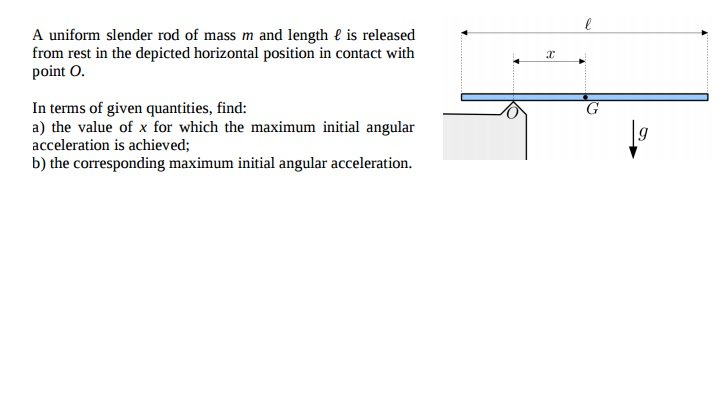 A uniform slender rod of mass m and length € is released
from rest in the depicted horizontal position in contact with
point O.
In terms of given quantities, find:
a) the value of x for which the maximum initial angular
acceleration is achieved;
b) the corresponding maximum initial angular acceleration.
