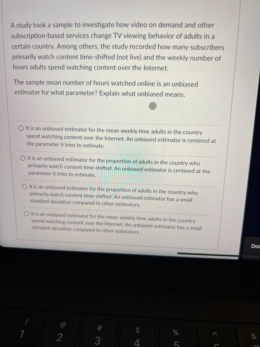 A study took a sample to investigate how video on demand and other
subscription-based services change TV viewing behavior of adults in a
certain country. Among others, the study recorded how many subscribers
primarily watch content time-shifted (not live) and the weekly number of
hours adults spend watching content over the Internet.
The sample mean number of hours watched online is an unbiased
estimator for what parameter? Explain what unbiased means.
O It is an unbiased estimator for the mean weekly time adults in the country
spend watching content over the Internet. An unbiased estimator is centered at
the parameter it tries to estimate.
O It is an unbiased estimator for the proportion of adults in the country who
primarily watch content time-shifted. An unbiased estimator is centered at the
parameter it tries to estimate.
O It is an unbiased estimator for the proportion of adults in the country who
primarily watch content time-shifted. An unbiased estimator has a small
standard deviation compared to other estimators.
O It is an unbiased estimator for the mean weekly time adults in the country
spend watching content over the Internet. An unbiased estimator has a small
standard deviation compared to other estimators.
Dor
@
#3
2$4
1
2
3
4
5
