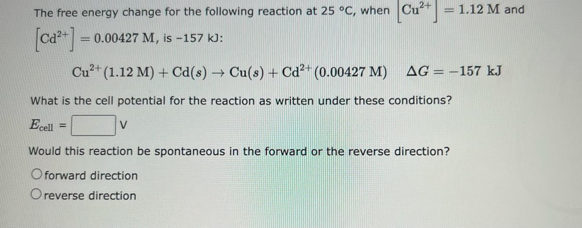 2+
The free energy change for the following reaction at 25 °C, when Cu²+ - 1.12 M and
[ca²+] = 0.00427 M, is -157 kJ:
Cu²+ (1.12 M) + Cd(s) → Cu(s) + Cd²+ (0.00427 M)
What is the cell potential for the reaction as written under these conditions?
Ecell
V
AG-157 kJ
Would this reaction be spontaneous in the forward or the reverse direction?
O forward direction
reverse direction