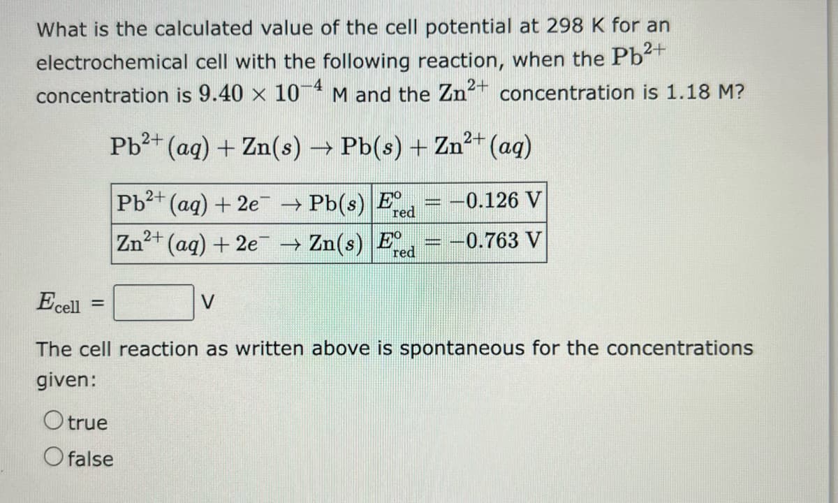What is the calculated value of the cell potential at 298 K for an
electrochemical cell with the following reaction, when the Pb²+
concentration is 9.40 x 10-4 M and the Zn² concentration is 1.18 M?
2+
Pb²+ (aq) + Zn(s) → Pb(s) + Zn²+ (aq)
Pb²+ (aq) + 2e¯¯ → Pb(s) Ere
red
2+
Zn²+ (aq) + 2e → Zn(s) E
red
=
Ecell
The cell reaction as written above is spontaneous for the concentrations
given:
-0.126 V
-0.763 V
O true
O false