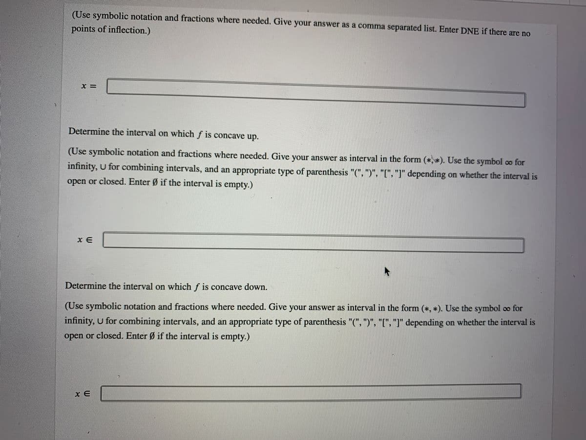 (Use symbolic notation and fractions where needed. Give your answer as a comma separated list. Enter DNE if there are no
points of inflection.)
Determine the interval on which f is concave up.
(Use symbolic notation and fractions where needed. Give your answer as interval in the form (*,*). Use the symbol co for
infinity, U for combining intervals, and an appropriate type of parenthesis "(", ")", "[", "J" depending on whether the interval is
open or closed. Enter Ø if the interval is empty.)
x E
Determine the interval on which f is concave down.
(Use symbolic notation and fractions where needed. Give your answer as interval in the form (*, *). Use the symbol co for
infinity, U for combining intervals, and an appropriate type of parenthesis "(", ")", "[", "]" depending on whether the interval is
open or closed. Enter Ø if the interval is empty.)
