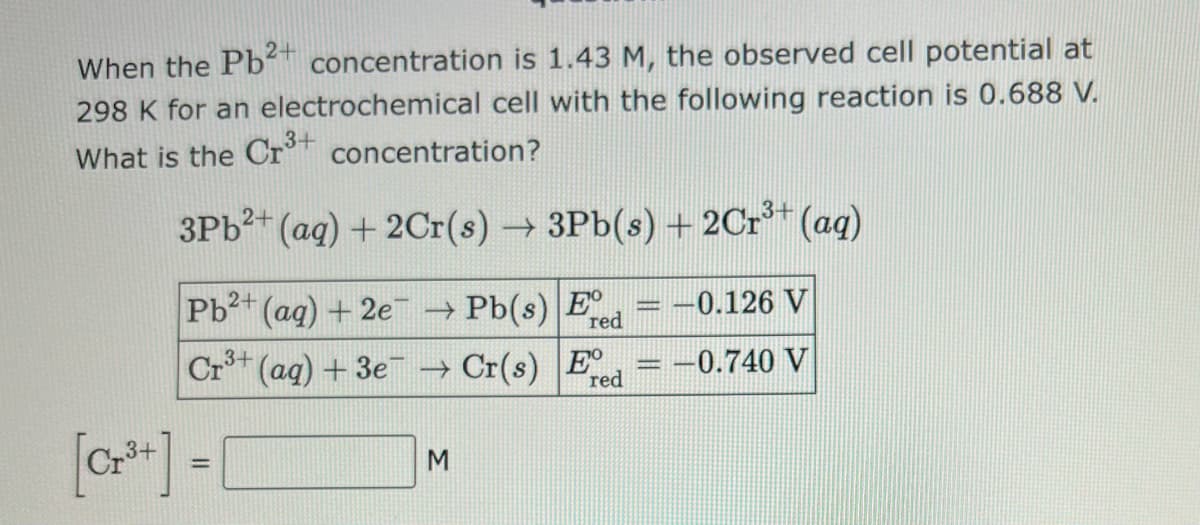 When the Pb2+ concentration is 1.43 M, the observed cell potential at
298 K for an electrochemical cell with the following reaction is 0.688 V.
What is the Cr³+ concentration?
3Pb²+ (aq) + 2Cr(s) → 3Pb(s) + 2Cr³+ (aq)
Pb²+ (aq) + 2e → Pb(s) E
red
Cr³+ (aq) + 3e¯ → Cr(s) E
red
[Cr³+] =
M
-0.126 V
-0.740 V