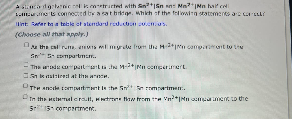 A standard galvanic cell is constructed with Sn2+ |Sn and Mn2+ | Mn half cell
compartments connected by a salt bridge. Which of the following statements are correct?
Hint: Refer to a table of standard reduction potentials.
(Choose all that apply.)
As the cell runs, anions will migrate from the Mn²+ | Mn compartment to the
Sn2+|Sn compartment.
The anode compartment is the Mn2+ |Mn compartment.
Sn is oxidized at the anode.
The anode compartment is the Sn2+|Sn compartment.
In the external circuit, electrons flow from the Mn2+ | Mn compartment to the
Sn2+|Sn compartment.