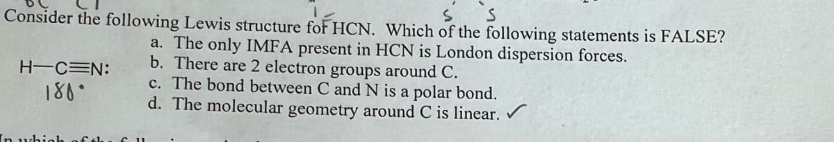 S
Consider the following Lewis structure for HCN. Which of the following statements is FALSE?
a. The only IMFA present in HCN is London dispersion forces.
b. There are 2 electron groups around C.
H-CEN:
180°
In w
c. The bond between C and N is a polar bond.
d. The molecular geometry around C is linear.