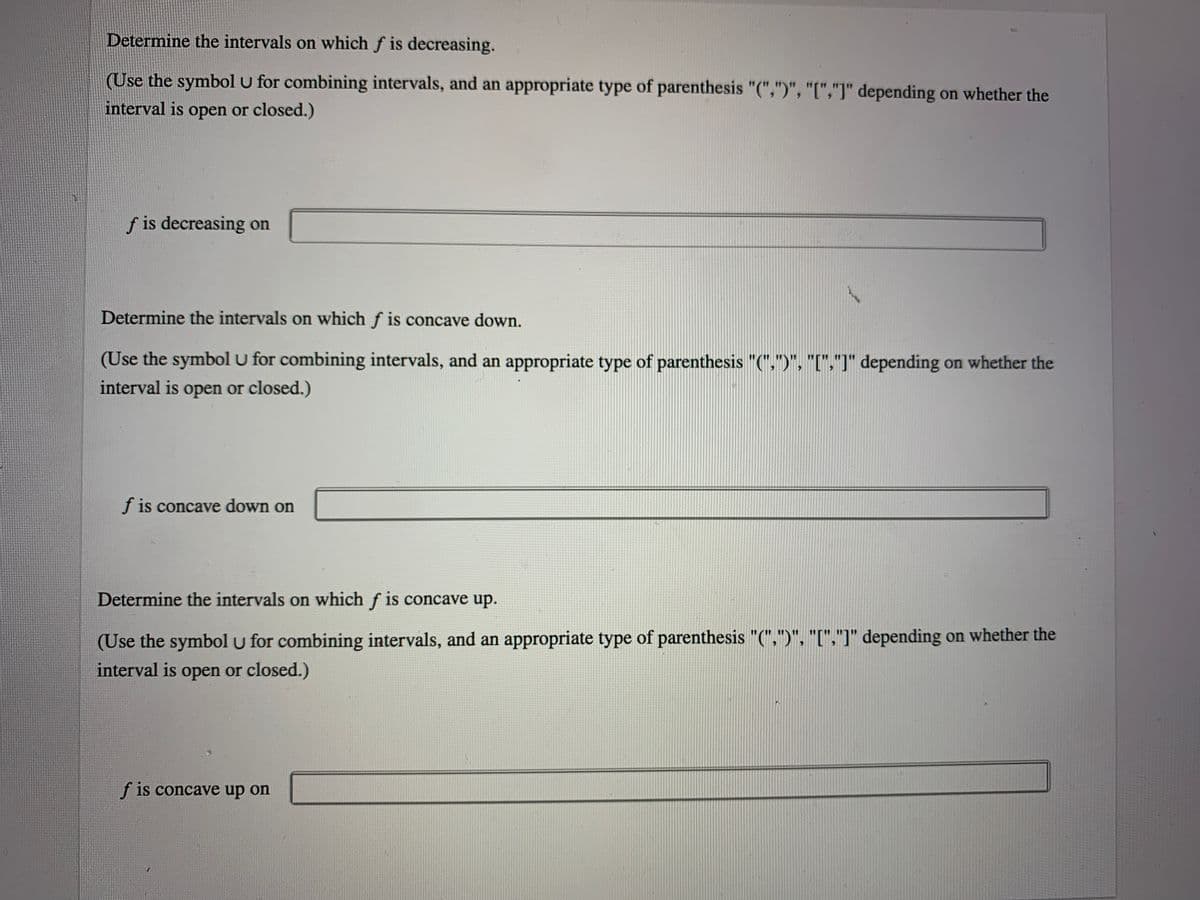 Determine the intervals on which f is decreasing.
(Use the symbol u for combining intervals, and an appropriate type of parenthesis "(",")", "[","]" depending on whether the
interval is open or closed.)
f is decreasing on
Determine the intervals on which f is concave down.
(Use the symbol u for combining intervals, and an appropriate type of parenthesis "(",")", "[","]" depending on whether the
interval is open or closed.)
f is concave down on
Determine the intervals on which f is concave up.
(Use the symbol u for combining intervals, and an appropriate type of parenthesis "(",")", "[","]" depending on whether the
interval is open or closed.)
f is concave up on
