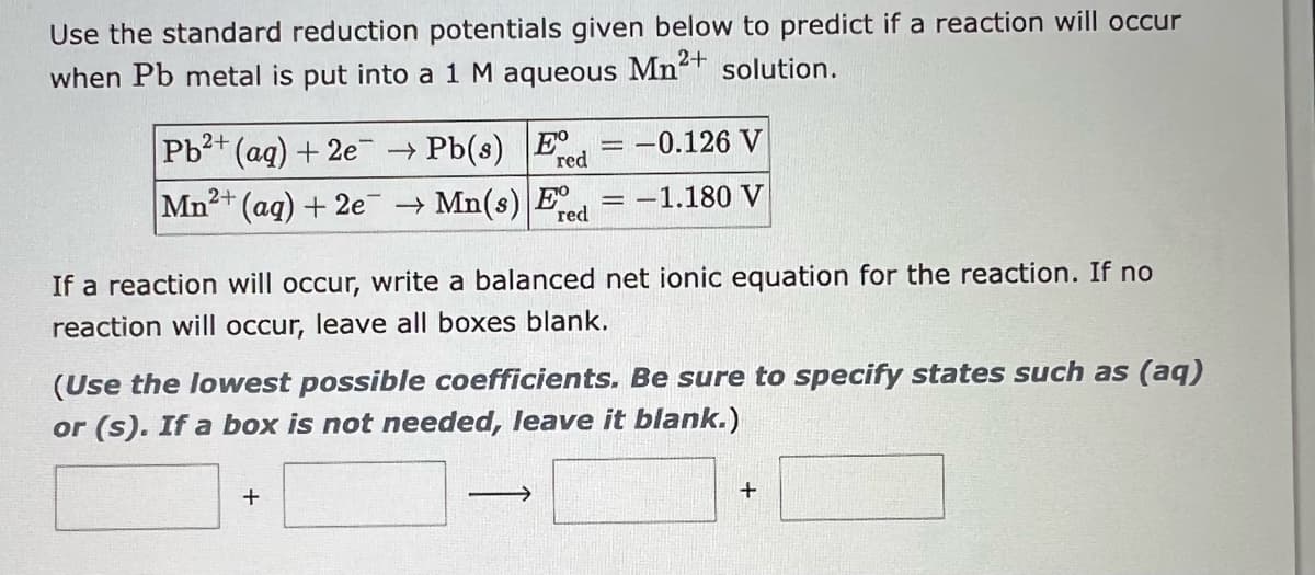Use the standard reduction potentials given below to predict if a reaction will occur
when Pb metal is put into a 1 M aqueous
Mn²+
solution.
Pb2+ (aq) + 2e → Pb(s) Ee
red
2+
Mn²+ (aq) + 2e →Mn(s) Ee
red
-
If a reaction will occur, write a balanced net ionic equation for the reaction. If no
reaction will occur, leave all boxes blank.
+
-0.126 V
: -1.180 V
(Use the lowest possible coefficients. Be sure to specify states such as (aq)
or (s). If a box is not needed, leave it blank.)
->>
+