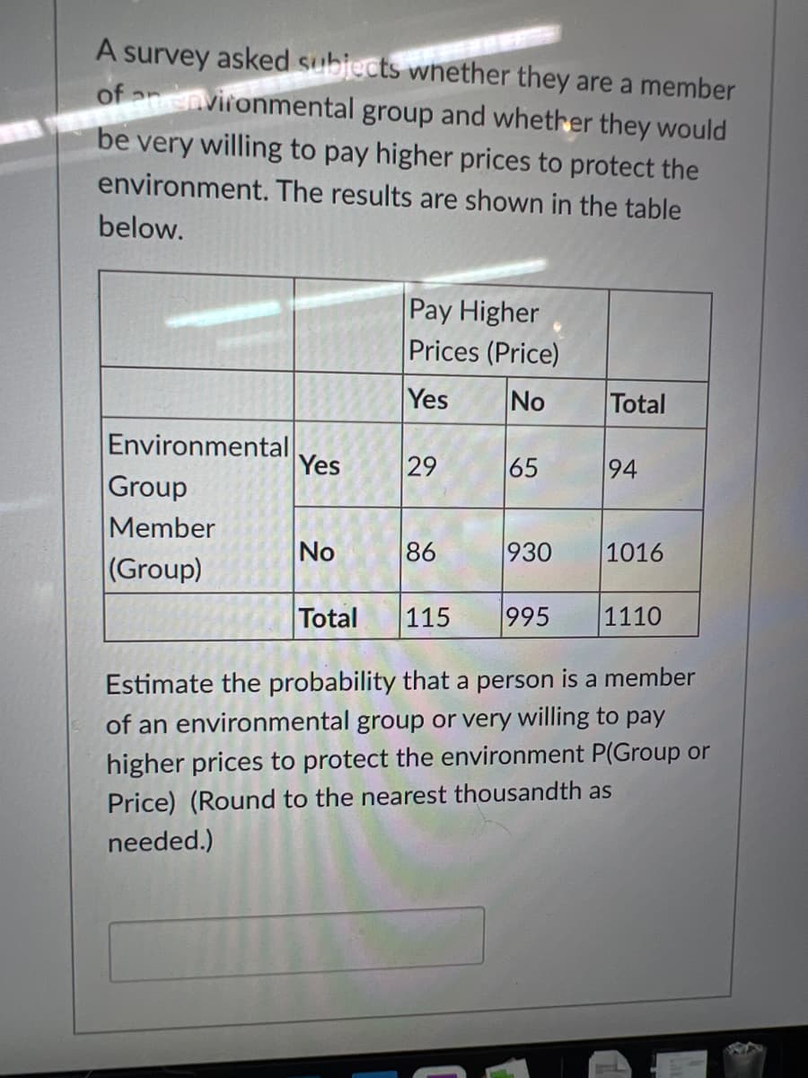 A survey asked subjects whether they are a member
of anvironmental group and whether they would
be very willing to pay higher prices to protect the
environment. The results are shown in the table
below.
Pay Higher
Prices (Price)
Yes
No
Total
Environmental
Group
Yes
29
65
94
Member
No
86
930
1016
(Group)
Total
115
995
1110
Estimate the probability that a person is a member
of an environmental group or very willing to pay
higher prices to protect the environment P(Group or
Price) (Round to the nearest thousandth as
needed.)
