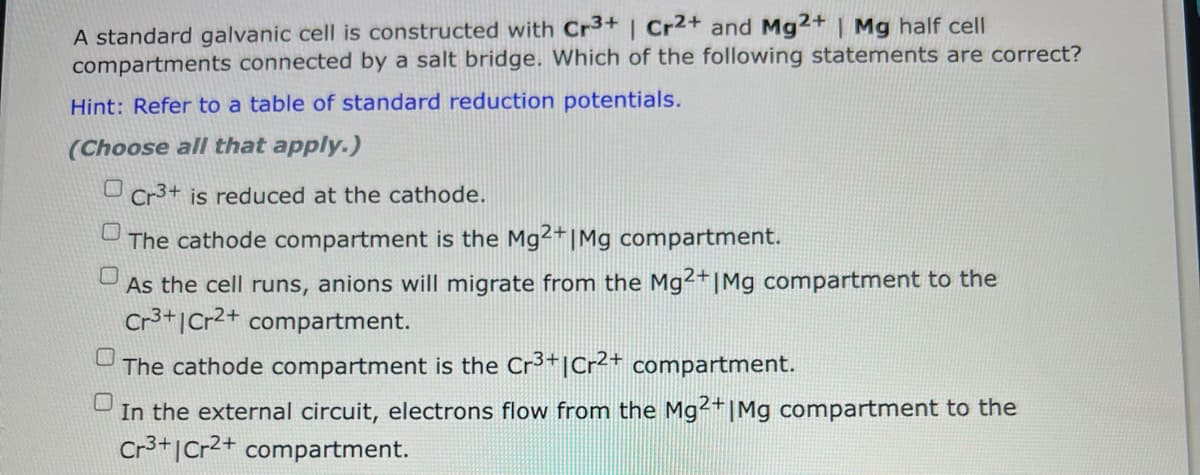 A standard galvanic cell is constructed with Cr3+ | Cr2+ and Mg2+ | Mg half cell
compartments connected by a salt bridge. Which of the following statements are correct?
Hint: Refer to a table of standard reduction potentials.
(Choose all that apply.)
Cr3+ is reduced at the cathode.
The cathode compartment is the Mg2+ | Mg compartment.
As the cell runs, anions will migrate from the Mg2+ |Mg compartment to the
Cr3+ Cr2+ compartment.
The cathode compartment is the Cr³+|Cr2+ compartment.
In the external circuit, electrons flow from the Mg2+ | Mg compartment to the
Cr3+1 Cr2+ compartment.