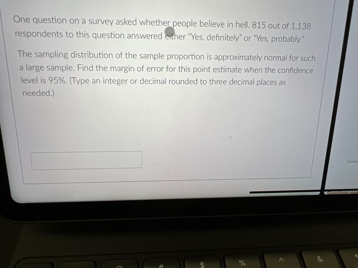 One question on a survey asked whether people believe in hell. 815 out of 1,138
respondents to this question answered either "Yes, definitely" or "Yes, probably."
The sampling distribution of the sample proportion is approximately normal for such
a large sample. Find the margin of error for this point estimate when the confidence
level is 95%. (Type an integer or decimal rounded to three decimal places as
needed.)
Comme
Questions view
%
