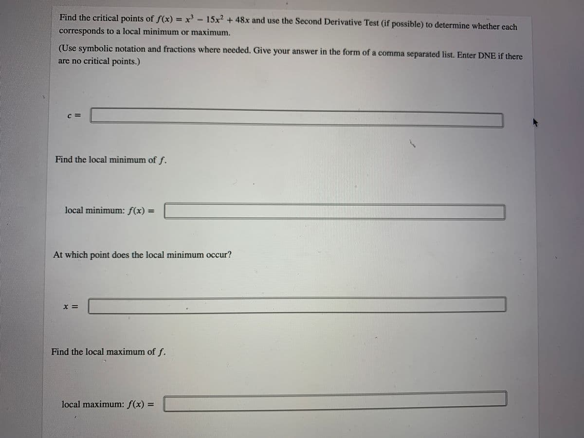 Find the critical points of f(x) x- 15x2 + 48x and use the Second Derivative Test (if possible) to determine whether each
corresponds to a local minimum or maximum.
(Use symbolic notation and fractions where needed. Give your answer in the form of a comma separated list. Enter DNE if there
are no critical points.)
C =
Find the local minimum of f.
local minimum: f(x) =
At which point does the local minimum occur?
X =
Find the local maximum of f.
local maximum: f(x) =
