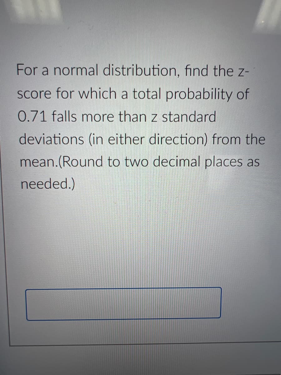For a normal distribution, find the z-
score for which a total probability of
0.71 falls more than z standard
deviations (in either direction) from the
mean.(Round to two decimal places as
needed.)
