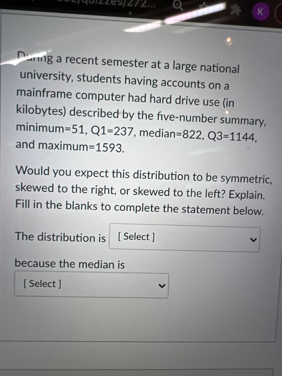 K
Dung a recent semester at a large national
university, students having accounts on a
mainframe computer had hard drive use (in
kilobytes) described by the five-number summary,
minimum=51, Q1=237, median=822, Q3=1144,
and maximum=1593.
Would you expect this distribution to be symmetric,
skewed to the right, or skewed to the left? Explain.
Fill in the blanks to complete the statement below.
The distribution is [Select ]
because the median is
[ Select ]
