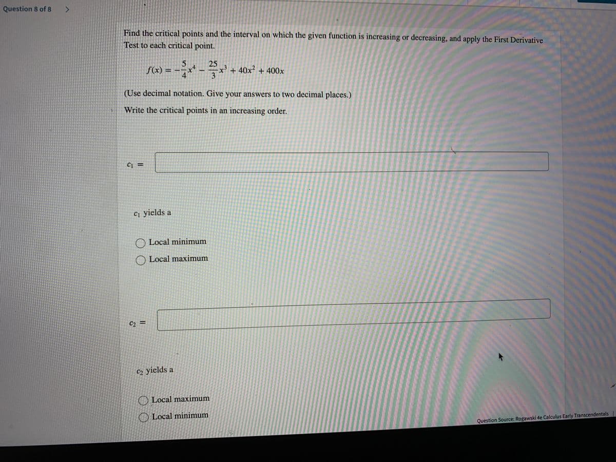 Question 8 of 8
Find the critical points and the interval on which the given function is increasing or decreasing, and apply the First Derivative
Test to each critical point.
f(x) = -7
.4
t.
4
25
x' + 40x² + 400x
%3D
X.
(Use decimal notation. Give your answers to two decimal places.)
Write the critical points in an increasing order.
C1 =
ст yields a
O Local minimum
O Local maximum
C2
%3D
C2 yields a
O Local maximum
O Local minimum
Question Source: Rogawski 4e Calculus Early Transcendentals |
