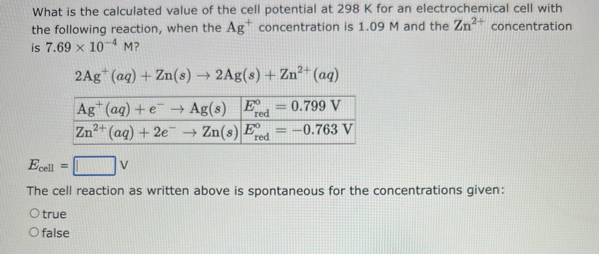 What is the calculated value of the cell potential at 298 K for an electrochemical cell with
the following reaction, when the Agt concentration is 1.09 M and the Zn² concentration
is 7.69 x 10-4 M?
2Ag+ (aq) + Zn(s) → 2Ag(s) + Zn²+ (aq)
0.799 V
Ag (aq) + e → Ag(s) E
Zn²+
red
(aq) + 2e → Zn(s) E
red
=
Ecell
The cell reaction as written above is spontaneous for the concentrations given:
O true
O false
-0.763 V
V