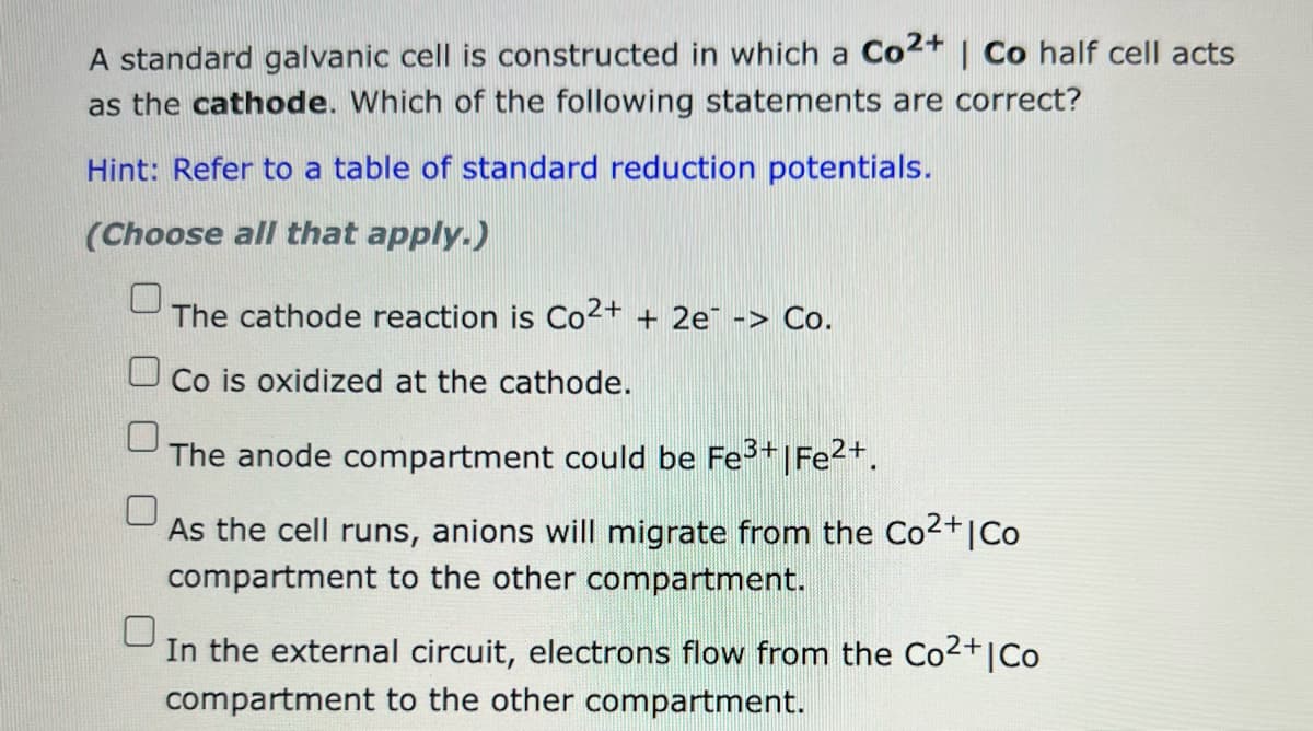 A standard galvanic cell is constructed in which a Co2+ | Co half cell acts
as the cathode. Which of the following statements are correct?
Hint: Refer to a table of standard reduction potentials.
(Choose all that apply.)
The cathode reaction is Co2+ + 2e -> Co.
Co is oxidized at the cathode.
The anode compartment could be Fe³+|Fe²+.
As the cell runs, anions will migrate from the Co²+ | Co
compartment to the other compartment.
In the external circuit, electrons flow from the Co²+ | Co
compartment to the other compartment.