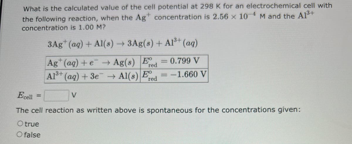 What is the calculated value of the cell potential at 298 K for an electrochemical cell with
the following reaction, when the Agt concentration is 2.56 x 10-4 M and the A1³+
concentration is 1.00 M?
3Ag+ (aq) + Al(s) → 3Ag(s) + A1³+ (aq)
Ag+ (aq) +e → Ag(s) Ed
red
=
3+
Al³+ (aq) + 3e → Al(s) Fred
Ecell
The cell reaction as written above is spontaneous for the concentrations given:
O true
O false
0.799 V
-1.660 V
V