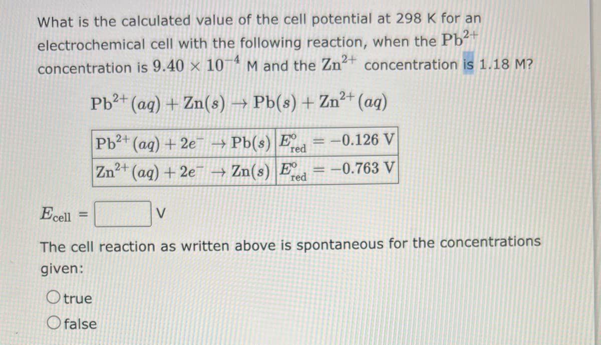 What is the calculated value of the cell potential at 298 K for an
electrochemical cell with the following reaction, when the Pb²+
concentration is 9.40 × 10-4 M and the Zn²+ concentration is 1.18 M?
Pb²+ (aq) + Zn(s) → Pb(s) + Zn²+ (aq)
Pb2+ (aq) + 2e7
→→
Pb(s) E red
Zn²+ (aq) + 2e → Zn(s) Ee
red
Ecell
=
-0.126 V
= -0.763 V
Otrue
Ofalse
=
The cell reaction as written above is spontaneous for the concentrations
given: