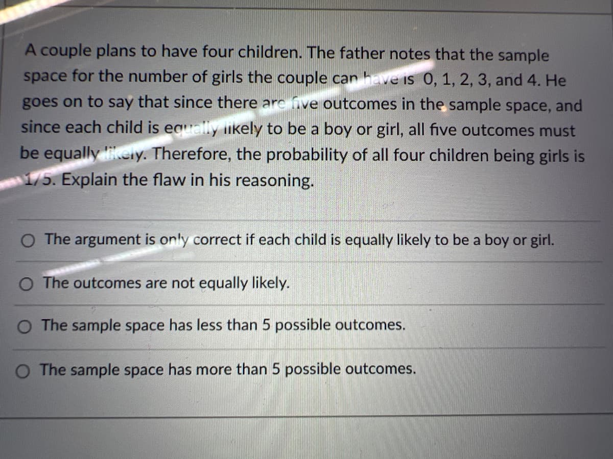 A couple plans to have four children. The father notes that the sample
space for the number of girls the couple can have is 0, 1, 2, 3, and 4. He
goes on to say that since there are five outcomes in the sample space, and
since each child is eaually iikely to be a boy or girl, all five outcomes must
be equally ieiy. Therefore, the probability of all four children being girls is
1/5. Explain the flaw in his reasoning.
The argument is only correct if each child is equally likely to be a boy or girl.
O The outcomes are not equally likely.
O The sample space has less than 5 possible outcomes.
O The sample space has more than 5 possible outcomes.
