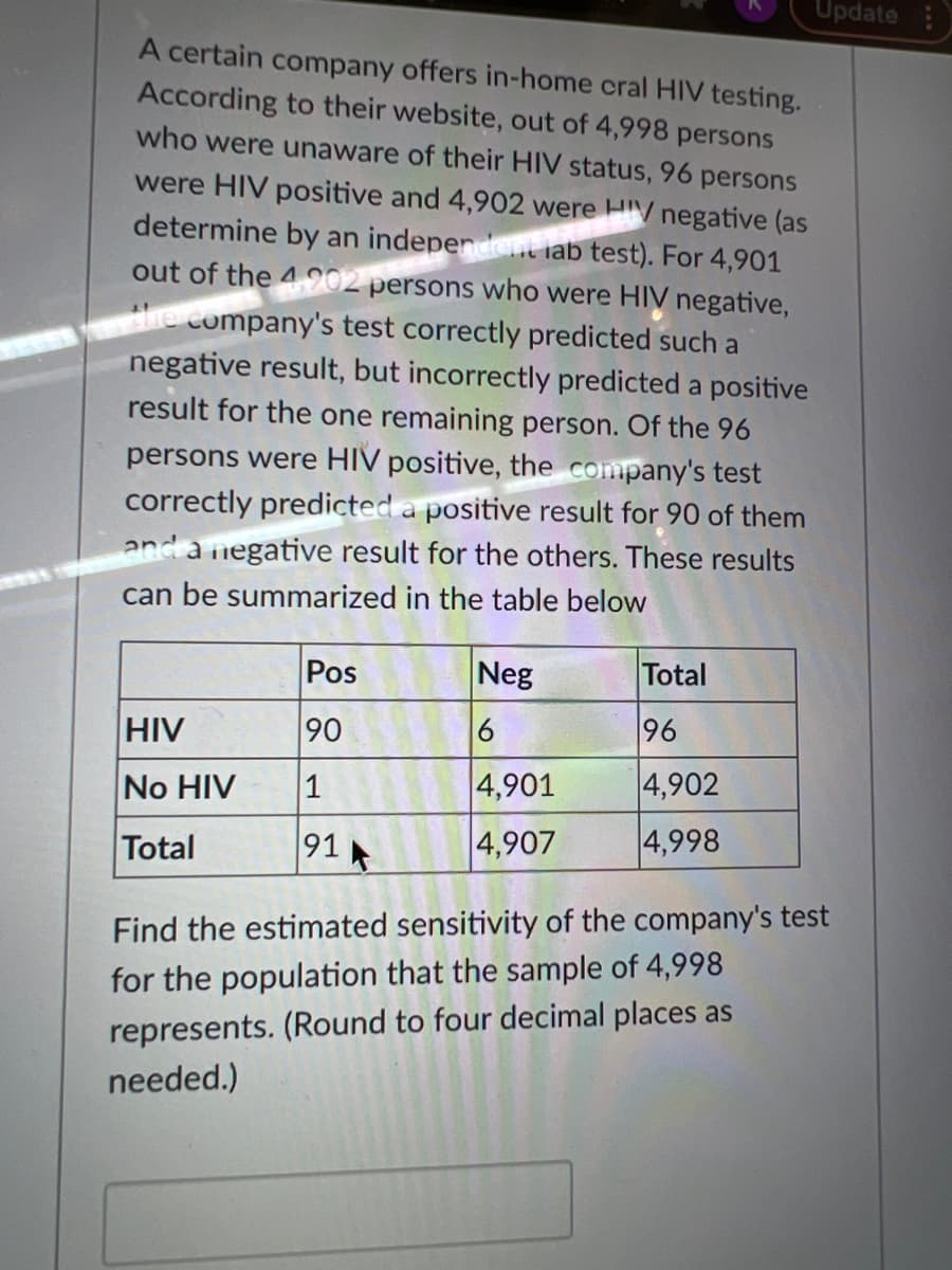 Update
A certain company offers in-home cral HIV testing.
According to their website, out of 4,998 persons
who were unaware of their HIV status, 96 persons
were HIV positive and 4,902 were HIV negative (as
determine by an indeperdent lab test). For 4,901
out of the 4902 persons who were HIV negative,
he company's test correctly predicted such a
negative result, but incorrectly predicted a positive
result for the one remaining person. Of the 96
persons were HIV positive, the company's test
correctly predicted a positive result for 90 of them
and a negative result for the others. These results
can be summarized in the table below
Pos
Neg
Total
HIV
90
6
96
No HIV
4,901
4,902
Total
91
4,907
4,998
Find the estimated sensitivity of the company's test
for the population that the sample of 4,998
represents. (Round to four decimal places as
needed.)
